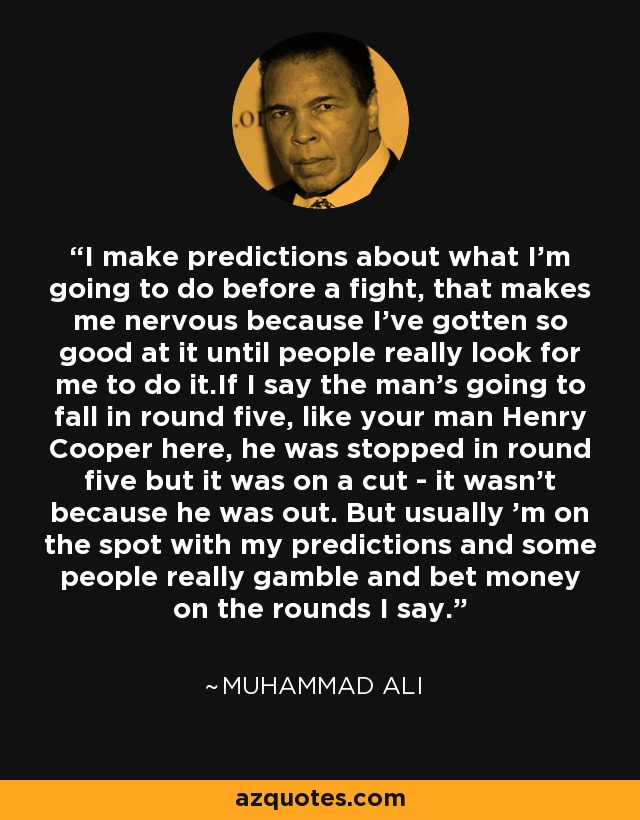 I make predictions about what I'm going to do before a fight, that makes me nervous because I've gotten so good at it until people really look for me to do it.If I say the man's going to fall in round five, like your man Henry Cooper here, he was stopped in round five but it was on a cut - it wasn't because he was out. But usually 'm on the spot with my predictions and some people really gamble and bet money on the rounds I say. - Muhammad Ali