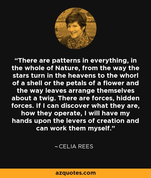 There are patterns in everything, in the whole of Nature, from the way the stars turn in the heavens to the whorl of a shell or the petals of a flower and the way leaves arrange themselves about a twig. There are forces, hidden forces. If I can discover what they are, how they operate, I will have my hands upon the levers of creation and can work them myself. - Celia Rees