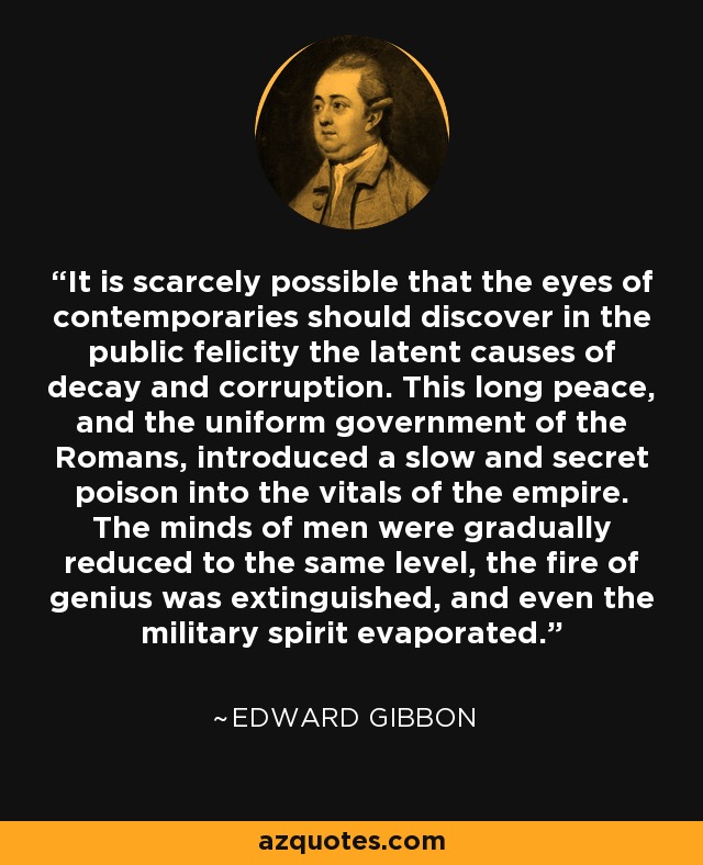 It is scarcely possible that the eyes of contemporaries should discover in the public felicity the latent causes of decay and corruption. This long peace, and the uniform government of the Romans, introduced a slow and secret poison into the vitals of the empire. The minds of men were gradually reduced to the same level, the fire of genius was extinguished, and even the military spirit evaporated. - Edward Gibbon