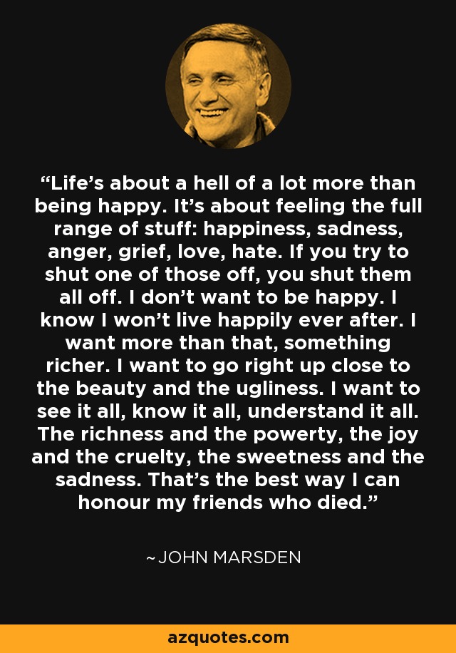 Life's about a hell of a lot more than being happy. It's about feeling the full range of stuff: happiness, sadness, anger, grief, love, hate. If you try to shut one of those off, you shut them all off. I don't want to be happy. I know I won't live happily ever after. I want more than that, something richer. I want to go right up close to the beauty and the ugliness. I want to see it all, know it all, understand it all. The richness and the powerty, the joy and the cruelty, the sweetness and the sadness. That's the best way I can honour my friends who died. - John Marsden