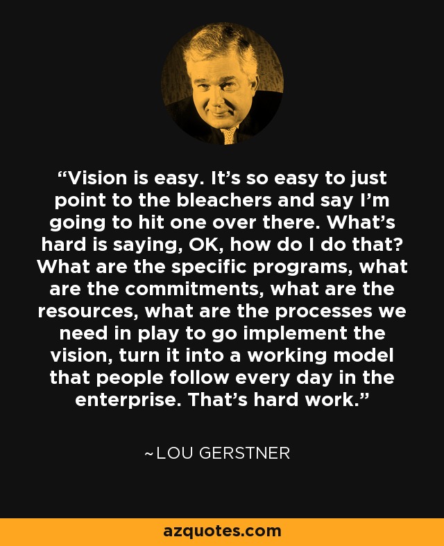 Vision is easy. It's so easy to just point to the bleachers and say I'm going to hit one over there. What's hard is saying, OK, how do I do that? What are the specific programs, what are the commitments, what are the resources, what are the processes we need in play to go implement the vision, turn it into a working model that people follow every day in the enterprise. That's hard work. - Lou Gerstner