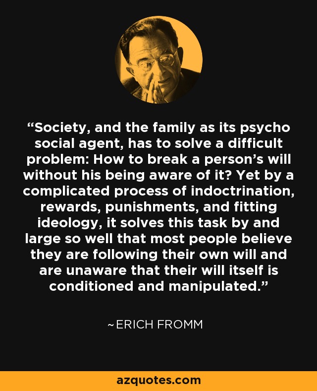 Society, and the family as its psycho social agent, has to solve a difficult problem: How to break a person's will without his being aware of it? Yet by a complicated process of indoctrination, rewards, punishments, and fitting ideology, it solves this task by and large so well that most people believe they are following their own will and are unaware that their will itself is conditioned and manipulated. - Erich Fromm
