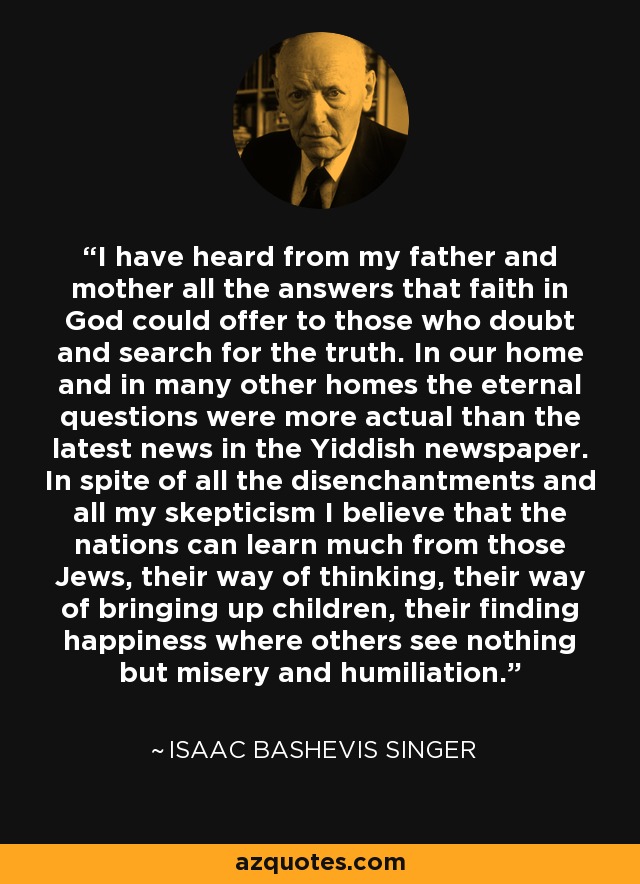 I have heard from my father and mother all the answers that faith in God could offer to those who doubt and search for the truth. In our home and in many other homes the eternal questions were more actual than the latest news in the Yiddish newspaper. In spite of all the disenchantments and all my skepticism I believe that the nations can learn much from those Jews, their way of thinking, their way of bringing up children, their finding happiness where others see nothing but misery and humiliation. - Isaac Bashevis Singer