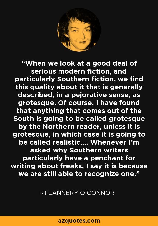 When we look at a good deal of serious modern fiction, and particularly Southern fiction, we find this quality about it that is generally described, in a pejorative sense, as grotesque. Of course, I have found that anything that comes out of the South is going to be called grotesque by the Northern reader, unless it is grotesque, in which case it is going to be called realistic.... Whenever I'm asked why Southern writers particularly have a penchant for writing about freaks, I say it is because we are still able to recognize one. - Flannery O'Connor