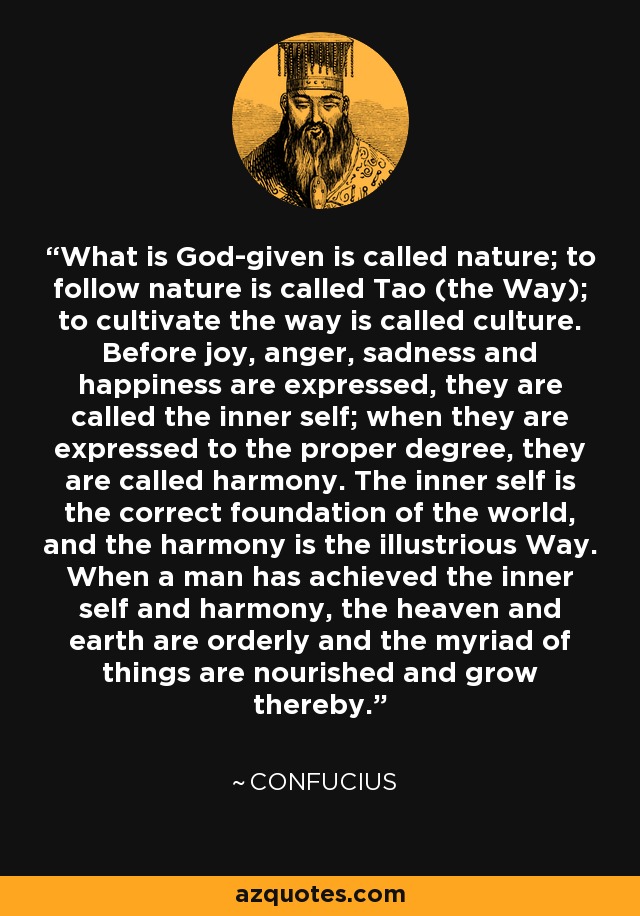 What is God-given is called nature; to follow nature is called Tao (the Way); to cultivate the way is called culture. Before joy, anger, sadness and happiness are expressed, they are called the inner self; when they are expressed to the proper degree, they are called harmony. The inner self is the correct foundation of the world, and the harmony is the illustrious Way. When a man has achieved the inner self and harmony, the heaven and earth are orderly and the myriad of things are nourished and grow thereby. - Confucius