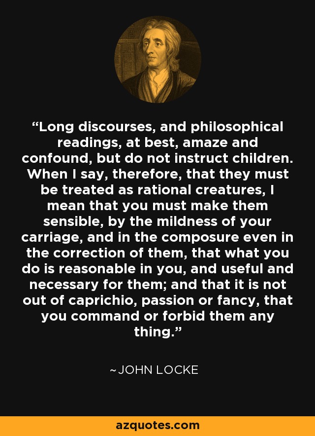 Long discourses, and philosophical readings, at best, amaze and confound, but do not instruct children. When I say, therefore, that they must be treated as rational creatures, I mean that you must make them sensible, by the mildness of your carriage, and in the composure even in the correction of them, that what you do is reasonable in you, and useful and necessary for them; and that it is not out of caprichio, passion or fancy, that you command or forbid them any thing. - John Locke