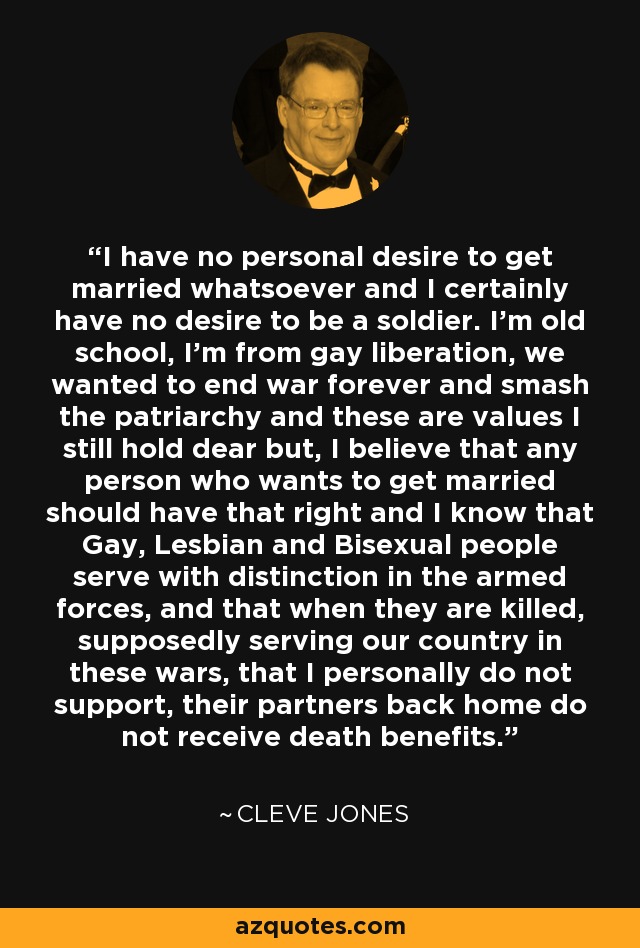 I have no personal desire to get married whatsoever and I certainly have no desire to be a soldier. I'm old school, I'm from gay liberation, we wanted to end war forever and smash the patriarchy and these are values I still hold dear but, I believe that any person who wants to get married should have that right and I know that Gay, Lesbian and Bisexual people serve with distinction in the armed forces, and that when they are killed, supposedly serving our country in these wars, that I personally do not support, their partners back home do not receive death benefits. - Cleve Jones