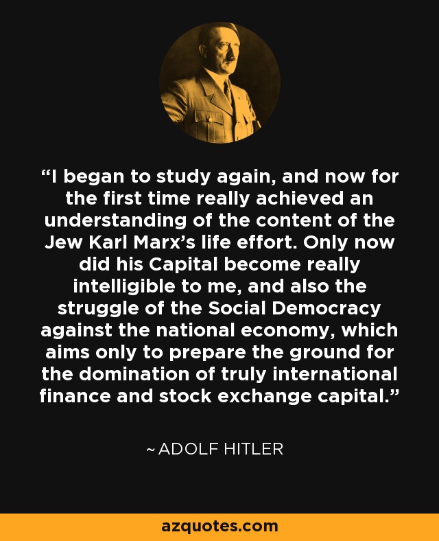 I began to study again, and now for the first time really achieved an understanding of the content of the Jew Karl Marx's life effort. Only now did his Capital become really intelligible to me, and also the struggle of the Social Democracy against the national economy, which aims only to prepare the ground for the domination of truly international finance and stock exchange capital. - Adolf Hitler