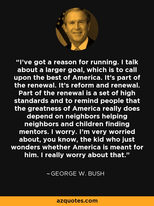 I've got a reason for running. I talk about a larger goal, which is to call upon the best of America. It's part of the renewal. It's reform and renewal. Part of the renewal is a set of high standards and to remind people that the greatness of America really does depend on neighbors helping neighbors and children finding mentors. I worry. I'm very worried about, you know, the kid who just wonders whether America is meant for him. I really worry about that. - George W. Bush