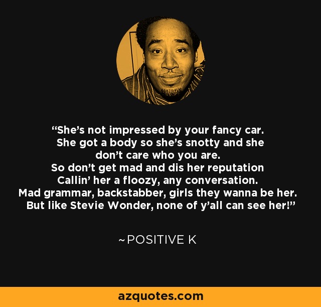 She's not impressed by your fancy car. She got a body so she's snotty and she don't care who you are. So don't get mad and dis her reputation Callin' her a floozy, any conversation. Mad grammar, backstabber, girls they wanna be her. But like Stevie Wonder, none of y'all can see her! - Positive K