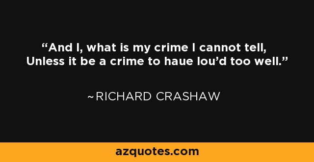 And I, what is my crime I cannot tell, Unless it be a crime to haue lou'd too well. - Richard Crashaw
