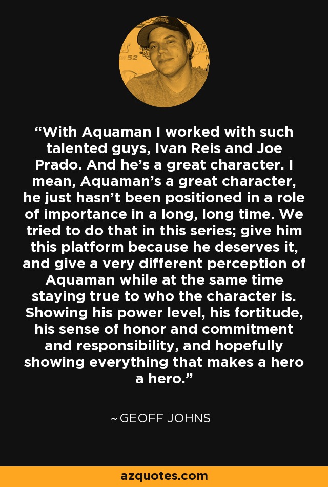 With Aquaman I worked with such talented guys, Ivan Reis and Joe Prado. And he's a great character. I mean, Aquaman's a great character, he just hasn't been positioned in a role of importance in a long, long time. We tried to do that in this series; give him this platform because he deserves it, and give a very different perception of Aquaman while at the same time staying true to who the character is. Showing his power level, his fortitude, his sense of honor and commitment and responsibility, and hopefully showing everything that makes a hero a hero. - Geoff Johns