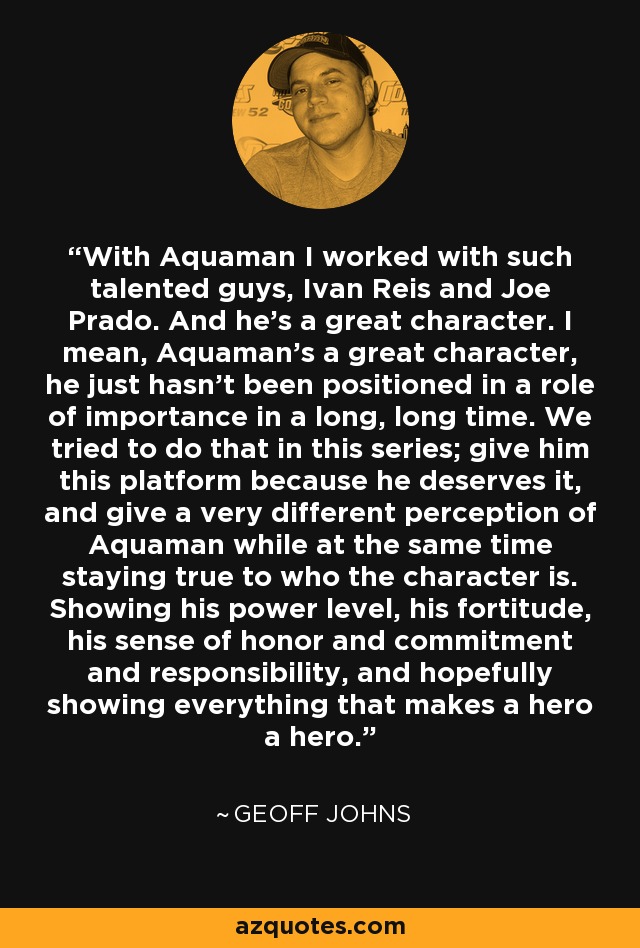 With Aquaman I worked with such talented guys, Ivan Reis and Joe Prado. And he's a great character. I mean, Aquaman's a great character, he just hasn't been positioned in a role of importance in a long, long time. We tried to do that in this series; give him this platform because he deserves it, and give a very different perception of Aquaman while at the same time staying true to who the character is. Showing his power level, his fortitude, his sense of honor and commitment and responsibility, and hopefully showing everything that makes a hero a hero. - Geoff Johns