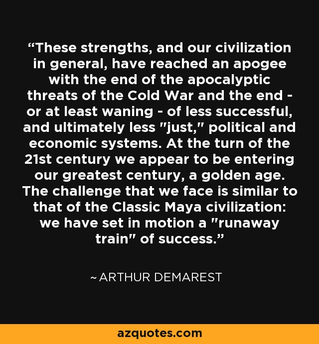 These strengths, and our civilization in general, have reached an apogee with the end of the apocalyptic threats of the Cold War and the end - or at least waning - of less successful, and ultimately less 