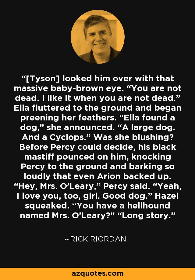 [Tyson] looked him over with that massive baby-brown eye. “You are not dead. I like it when you are not dead.” Ella fluttered to the ground and began preening her feathers. “Ella found a dog,” she announced. “A large dog. And a Cyclops.” Was she blushing? Before Percy could decide, his black mastiff pounced on him, knocking Percy to the ground and barking so loudly that even Arion backed up. “Hey, Mrs. O'Leary,” Percy said. “Yeah, I love you, too, girl. Good dog.” Hazel squeaked. “You have a hellhound named Mrs. O'Leary?” “Long story. - Rick Riordan