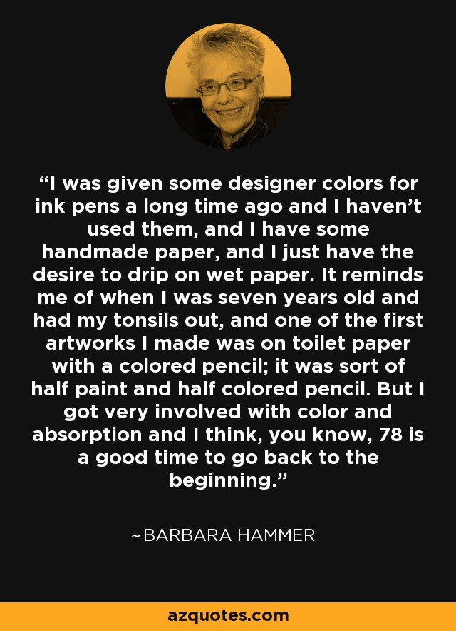 I was given some designer colors for ink pens a long time ago and I haven't used them, and I have some handmade paper, and I just have the desire to drip on wet paper. It reminds me of when I was seven years old and had my tonsils out, and one of the first artworks I made was on toilet paper with a colored pencil; it was sort of half paint and half colored pencil. But I got very involved with color and absorption and I think, you know, 78 is a good time to go back to the beginning. - Barbara Hammer