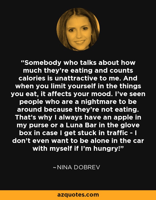 Somebody who talks about how much they're eating and counts calories is unattractive to me. And when you limit yourself in the things you eat, it affects your mood. I've seen people who are a nightmare to be around because they're not eating. That's why I always have an apple in my purse or a Luna Bar in the glove box in case I get stuck in traffic - I don't even want to be alone in the car with myself if I'm hungry! - Nina Dobrev