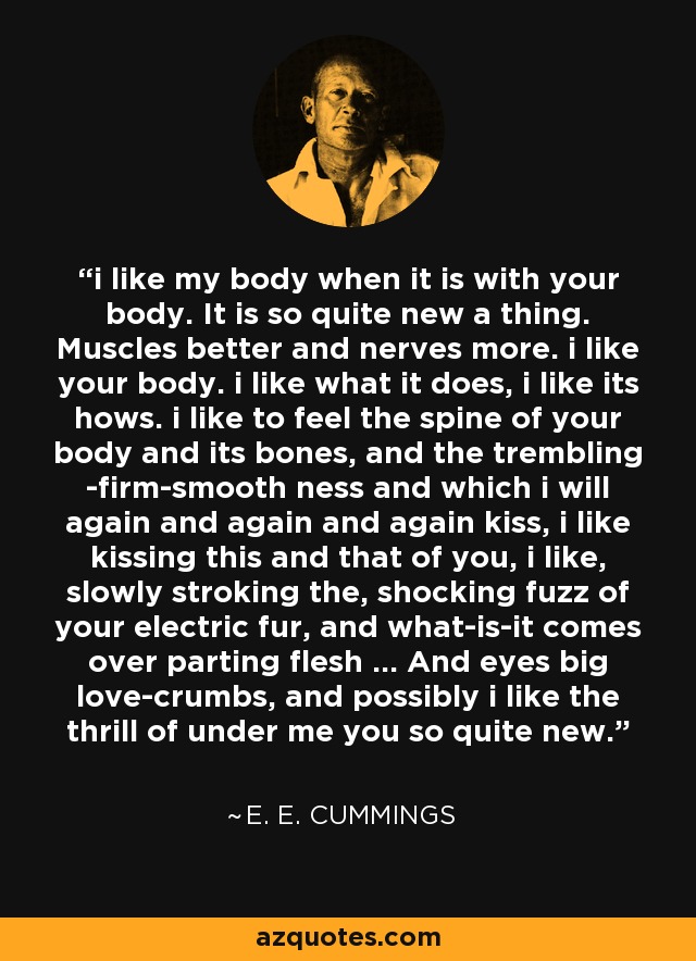 i like my body when it is with your body. It is so quite new a thing. Muscles better and nerves more. i like your body. i like what it does, i like its hows. i like to feel the spine of your body and its bones, and the trembling -firm-smooth ness and which i will again and again and again kiss, i like kissing this and that of you, i like, slowly stroking the, shocking fuzz of your electric fur, and what-is-it comes over parting flesh ... And eyes big love-crumbs, and possibly i like the thrill of under me you so quite new. - e. e. cummings