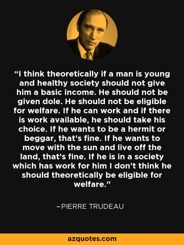 I think theoretically if a man is young and healthy society should not give him a basic income. He should not be given dole. He should not be eligible for welfare. If he can work and if there is work available, he should take his choice. If he wants to be a hermit or beggar, that's fine. If he wants to move with the sun and live off the land, that's fine. If he is in a society which has work for him I don't think he should theoretically be eligible for welfare. - Pierre Trudeau