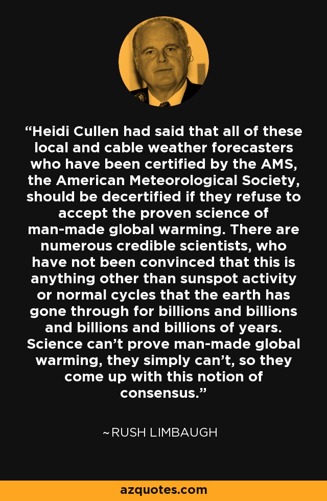 Heidi Cullen had said that all of these local and cable weather forecasters who have been certified by the AMS, the American Meteorological Society, should be decertified if they refuse to accept the proven science of man-made global warming. There are numerous credible scientists, who have not been convinced that this is anything other than sunspot activity or normal cycles that the earth has gone through for billions and billions and billions and billions of years. Science can't prove man-made global warming, they simply can't, so they come up with this notion of consensus. - Rush Limbaugh
