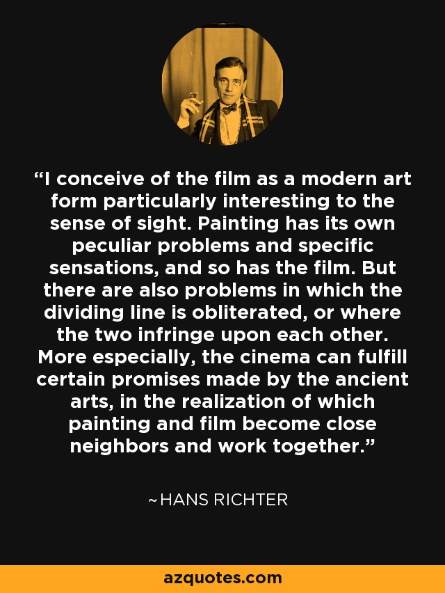 I conceive of the film as a modern art form particularly interesting to the sense of sight. Painting has its own peculiar problems and specific sensations, and so has the film. But there are also problems in which the dividing line is obliterated, or where the two infringe upon each other. More especially, the cinema can fulfill certain promises made by the ancient arts, in the realization of which painting and film become close neighbors and work together. - Hans Richter