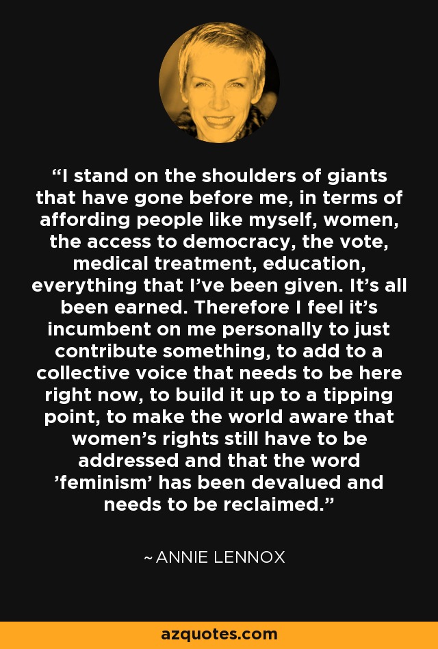 I stand on the shoulders of giants that have gone before me, in terms of affording people like myself, women, the access to democracy, the vote, medical treatment, education, everything that I've been given. It's all been earned. Therefore I feel it's incumbent on me personally to just contribute something, to add to a collective voice that needs to be here right now, to build it up to a tipping point, to make the world aware that women's rights still have to be addressed and that the word 'feminism' has been devalued and needs to be reclaimed. - Annie Lennox