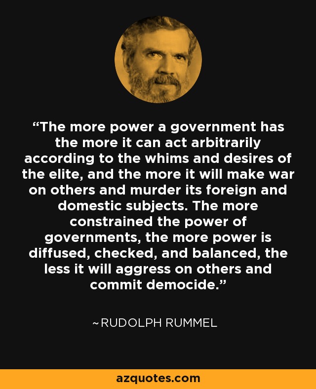 The more power a government has the more it can act arbitrarily according to the whims and desires of the elite, and the more it will make war on others and murder its foreign and domestic subjects. The more constrained the power of governments, the more power is diffused, checked, and balanced, the less it will aggress on others and commit democide. - Rudolph Rummel