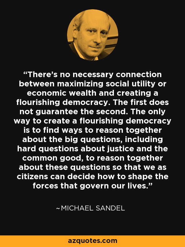 There's no necessary connection between maximizing social utility or economic wealth and creating a flourishing democracy. The first does not guarantee the second. The only way to create a flourishing democracy is to find ways to reason together about the big questions, including hard questions about justice and the common good, to reason together about these questions so that we as citizens can decide how to shape the forces that govern our lives. - Michael Sandel