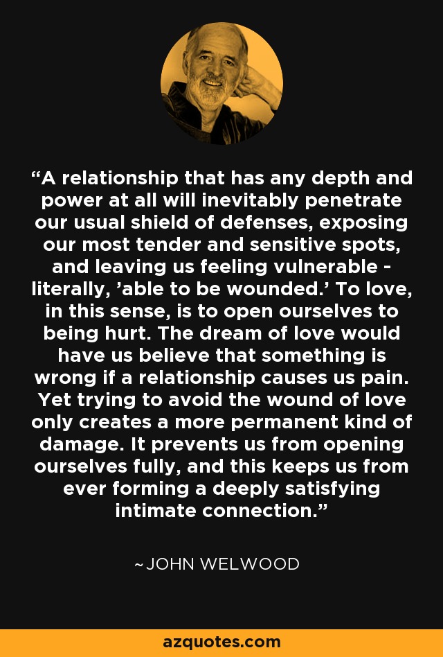 A relationship that has any depth and power at all will inevitably penetrate our usual shield of defenses, exposing our most tender and sensitive spots, and leaving us feeling vulnerable - literally, 'able to be wounded.' To love, in this sense, is to open ourselves to being hurt. The dream of love would have us believe that something is wrong if a relationship causes us pain. Yet trying to avoid the wound of love only creates a more permanent kind of damage. It prevents us from opening ourselves fully, and this keeps us from ever forming a deeply satisfying intimate connection. - John Welwood