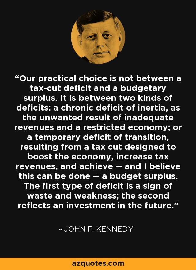 Our practical choice is not between a tax-cut deficit and a budgetary surplus. It is between two kinds of deficits: a chronic deficit of inertia, as the unwanted result of inadequate revenues and a restricted economy; or a temporary deficit of transition, resulting from a tax cut designed to boost the economy, increase tax revenues, and achieve -- and I believe this can be done -- a budget surplus. The first type of deficit is a sign of waste and weakness; the second reflects an investment in the future. - John F. Kennedy