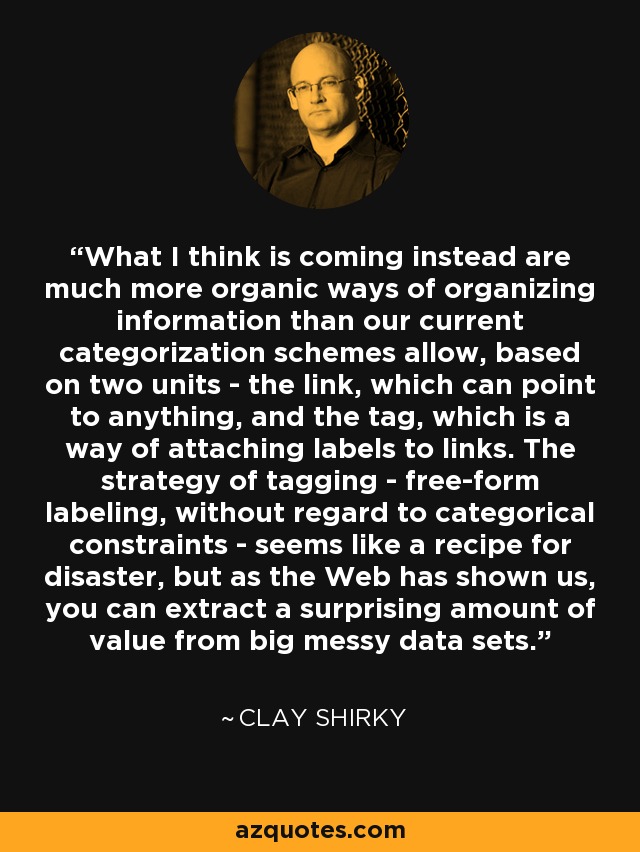 What I think is coming instead are much more organic ways of organizing information than our current categorization schemes allow, based on two units - the link, which can point to anything, and the tag, which is a way of attaching labels to links. The strategy of tagging - free-form labeling, without regard to categorical constraints - seems like a recipe for disaster, but as the Web has shown us, you can extract a surprising amount of value from big messy data sets. - Clay Shirky