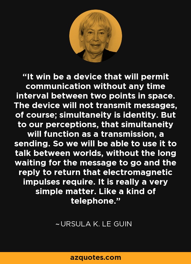 It win be a device that will permit communication without any time interval between two points in space. The device will not transmit messages, of course; simultaneity is identity. But to our perceptions, that simultaneity will function as a transmission, a sending. So we will be able to use it to talk between worlds, without the long waiting for the message to go and the reply to return that electromagnetic impulses require. It is really a very simple matter. Like a kind of telephone. - Ursula K. Le Guin
