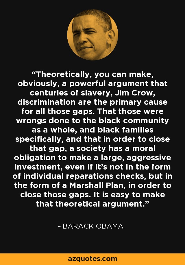 Theoretically, you can make, obviously, a powerful argument that centuries of slavery, Jim Crow, discrimination are the primary cause for all those gaps. That those were wrongs done to the black community as a whole, and black families specifically, and that in order to close that gap, a society has a moral obligation to make a large, aggressive investment, even if it's not in the form of individual reparations checks, but in the form of a Marshall Plan, in order to close those gaps. It is easy to make that theoretical argument. - Barack Obama