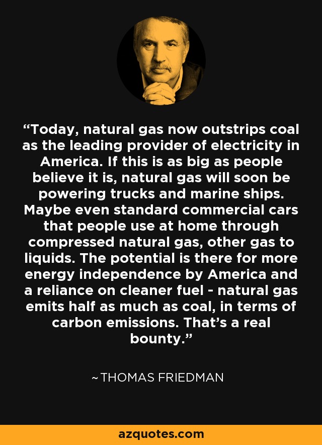 Today, natural gas now outstrips coal as the leading provider of electricity in America. If this is as big as people believe it is, natural gas will soon be powering trucks and marine ships. Maybe even standard commercial cars that people use at home through compressed natural gas, other gas to liquids. The potential is there for more energy independence by America and a reliance on cleaner fuel - natural gas emits half as much as coal, in terms of carbon emissions. That's a real bounty. - Thomas Friedman