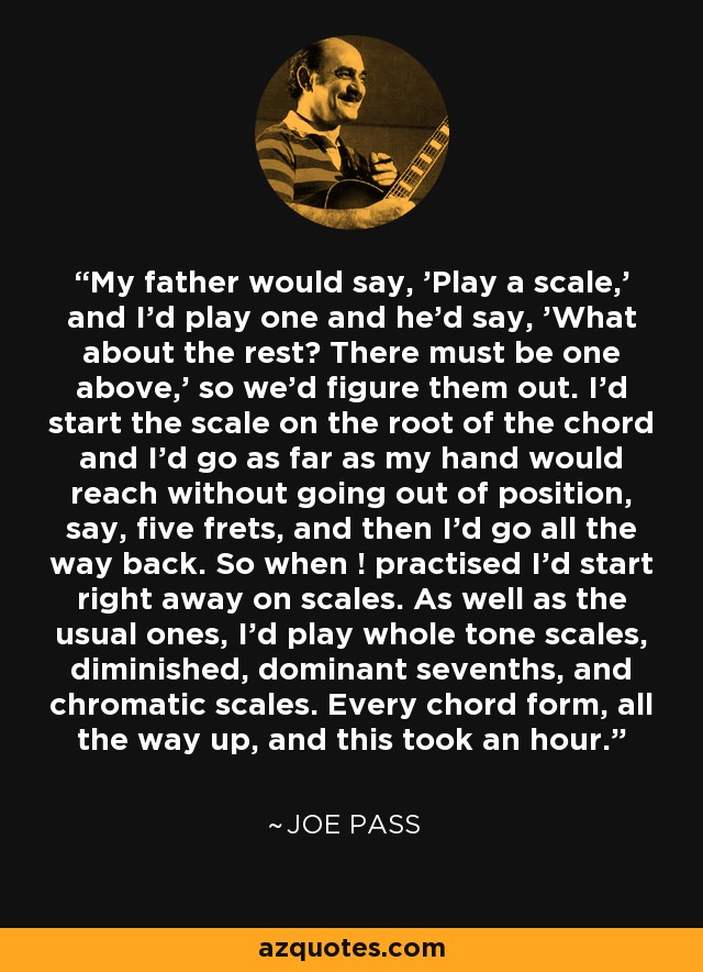 My father would say, 'Play a scale,' and I'd play one and he'd say, 'What about the rest? There must be one above,' so we'd figure them out. I'd start the scale on the root of the chord and I'd go as far as my hand would reach without going out of position, say, five frets, and then I'd go all the way back. So when ! practised I'd start right away on scales. As well as the usual ones, I'd play whole tone scales, diminished, dominant sevenths, and chromatic scales. Every chord form, all the way up, and this took an hour. - Joe Pass