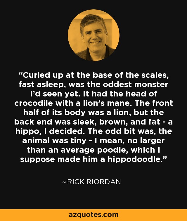 Curled up at the base of the scales, fast asleep, was the oddest monster I'd seen yet. It had the head of crocodile with a lion's mane. The front half of its body was a lion, but the back end was sleek, brown, and fat - a hippo, I decided. The odd bit was, the animal was tiny - I mean, no larger than an average poodle, which I suppose made him a hippodoodle. - Rick Riordan