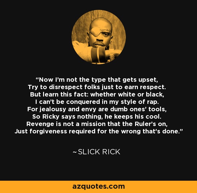 Now I'm not the type that gets upset, Try to disrespect folks just to earn respect. But learn this fact: whether white or black, I can't be conquered in my style of rap. For jealousy and envy are dumb ones' tools, So Ricky says nothing, he keeps his cool. Revenge is not a mission that the Ruler's on, Just forgiveness required for the wrong that's done. - Slick Rick