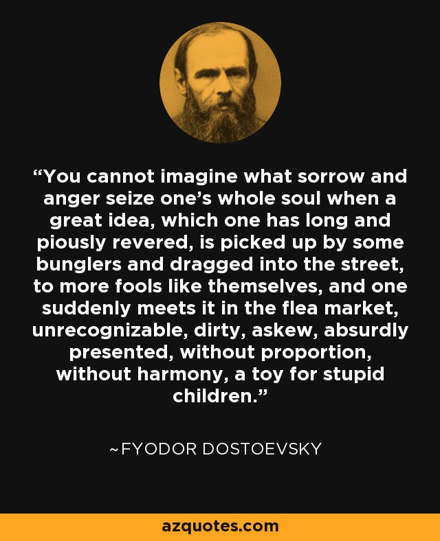 You cannot imagine what sorrow and anger seize one's whole soul when a great idea, which one has long and piously revered, is picked up by some bunglers and dragged into the street, to more fools like themselves, and one suddenly meets it in the flea market, unrecognizable, dirty, askew, absurdly presented, without proportion, without harmony, a toy for stupid children. - Fyodor Dostoevsky