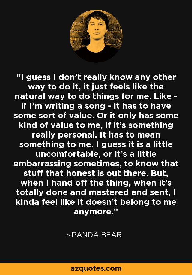I guess I don't really know any other way to do it, it just feels like the natural way to do things for me. Like - if I'm writing a song - it has to have some sort of value. Or it only has some kind of value to me, if it's something really personal. It has to mean something to me. I guess it is a little uncomfortable, or it's a little embarrassing sometimes, to know that stuff that honest is out there. But, when I hand off the thing, when it's totally done and mastered and sent, I kinda feel like it doesn't belong to me anymore. - Panda Bear
