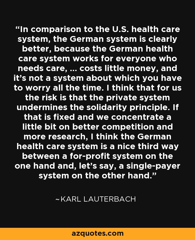 In comparison to the U.S. health care system, the German system is clearly better, because the German health care system works for everyone who needs care, ... costs little money, and it's not a system about which you have to worry all the time. I think that for us the risk is that the private system undermines the solidarity principle. If that is fixed and we concentrate a little bit on better competition and more research, I think the German health care system is a nice third way between a for-profit system on the one hand and, let's say, a single-payer system on the other hand. - Karl Lauterbach