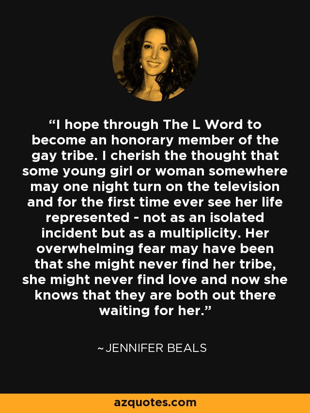 I hope through The L Word to become an honorary member of the gay tribe. I cherish the thought that some young girl or woman somewhere may one night turn on the television and for the first time ever see her life represented - not as an isolated incident but as a multiplicity. Her overwhelming fear may have been that she might never find her tribe, she might never find love and now she knows that they are both out there waiting for her. - Jennifer Beals