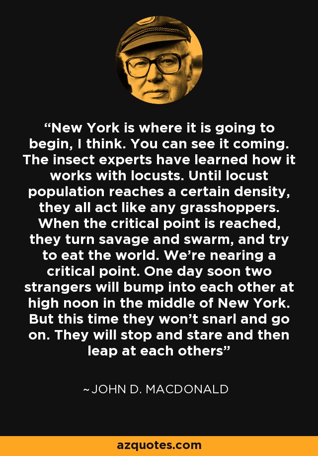 New York is where it is going to begin, I think. You can see it coming. The insect experts have learned how it works with locusts. Until locust population reaches a certain density, they all act like any grasshoppers. When the critical point is reached, they turn savage and swarm, and try to eat the world. We're nearing a critical point. One day soon two strangers will bump into each other at high noon in the middle of New York. But this time they won't snarl and go on. They will stop and stare and then leap at each others - John D. MacDonald