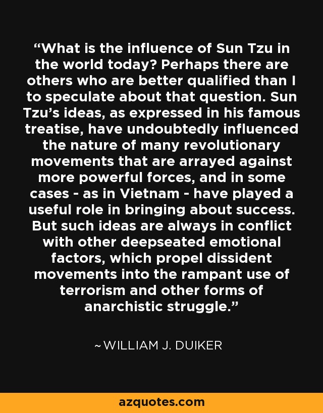 What is the influence of Sun Tzu in the world today? Perhaps there are others who are better qualified than I to speculate about that question. Sun Tzu's ideas, as expressed in his famous treatise, have undoubtedly influenced the nature of many revolutionary movements that are arrayed against more powerful forces, and in some cases - as in Vietnam - have played a useful role in bringing about success. But such ideas are always in conflict with other deepseated emotional factors, which propel dissident movements into the rampant use of terrorism and other forms of anarchistic struggle. - William J. Duiker