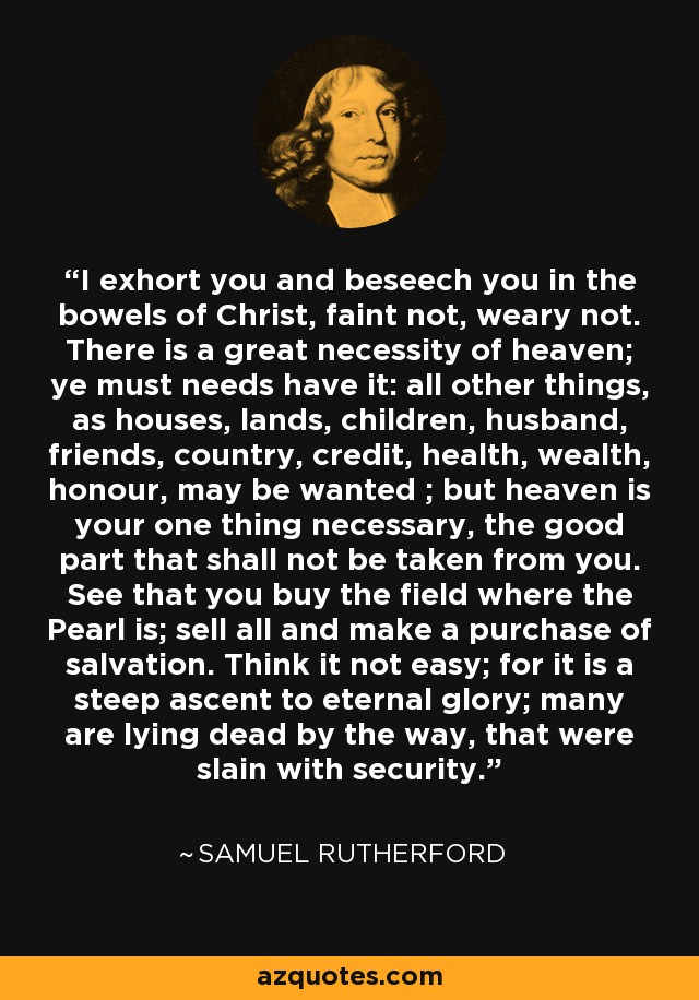 I exhort you and beseech you in the bowels of Christ, faint not, weary not. There is a great necessity of heaven; ye must needs have it: all other things, as houses, lands, children, husband, friends, country, credit, health, wealth, honour, may be wanted ; but heaven is your one thing necessary, the good part that shall not be taken from you. See that you buy the field where the Pearl is; sell all and make a purchase of salvation. Think it not easy; for it is a steep ascent to eternal glory; many are lying dead by the way, that were slain with security. - Samuel Rutherford