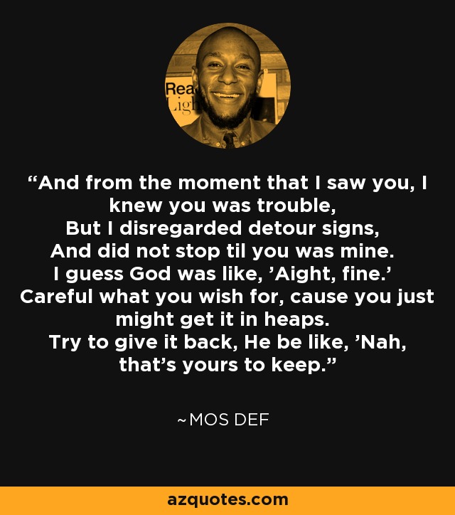 And from the moment that I saw you, I knew you was trouble, But I disregarded detour signs, And did not stop til you was mine. I guess God was like, 'Aight, fine.' Careful what you wish for, cause you just might get it in heaps. Try to give it back, He be like, 'Nah, that's yours to keep.' - Mos Def