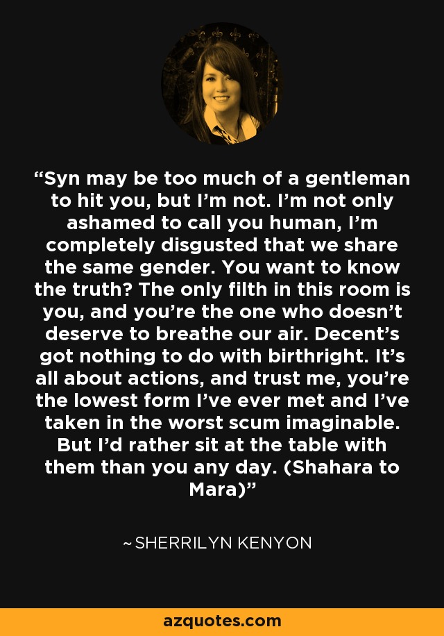 Syn may be too much of a gentleman to hit you, but I’m not. I’m not only ashamed to call you human, I’m completely disgusted that we share the same gender. You want to know the truth? The only filth in this room is you, and you’re the one who doesn’t deserve to breathe our air. Decent’s got nothing to do with birthright. It’s all about actions, and trust me, you’re the lowest form I’ve ever met and I’ve taken in the worst scum imaginable. But I’d rather sit at the table with them than you any day. (Shahara to Mara) - Sherrilyn Kenyon