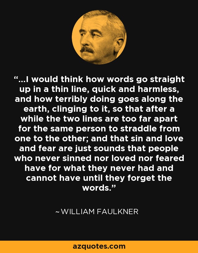 ...I would think how words go straight up in a thin line, quick and harmless, and how terribly doing goes along the earth, clinging to it, so that after a while the two lines are too far apart for the same person to straddle from one to the other; and that sin and love and fear are just sounds that people who never sinned nor loved nor feared have for what they never had and cannot have until they forget the words. - William Faulkner