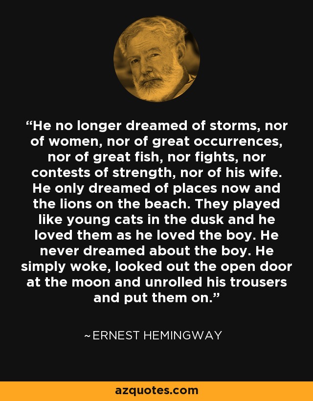 He no longer dreamed of storms, nor of women, nor of great occurrences, nor of great fish, nor fights, nor contests of strength, nor of his wife. He only dreamed of places now and the lions on the beach. They played like young cats in the dusk and he loved them as he loved the boy. He never dreamed about the boy. He simply woke, looked out the open door at the moon and unrolled his trousers and put them on. - Ernest Hemingway