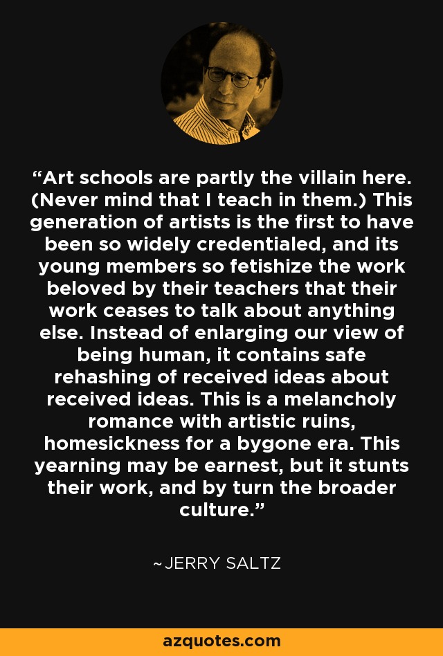 Art schools are partly the villain here. (Never mind that I teach in them.) This generation of artists is the first to have been so widely credentialed, and its young members so fetishize the work beloved by their teachers that their work ceases to talk about anything else. Instead of enlarging our view of being human, it contains safe rehashing of received ideas about received ideas. This is a melancholy romance with artistic ruins, homesickness for a bygone era. This yearning may be earnest, but it stunts their work, and by turn the broader culture. - Jerry Saltz