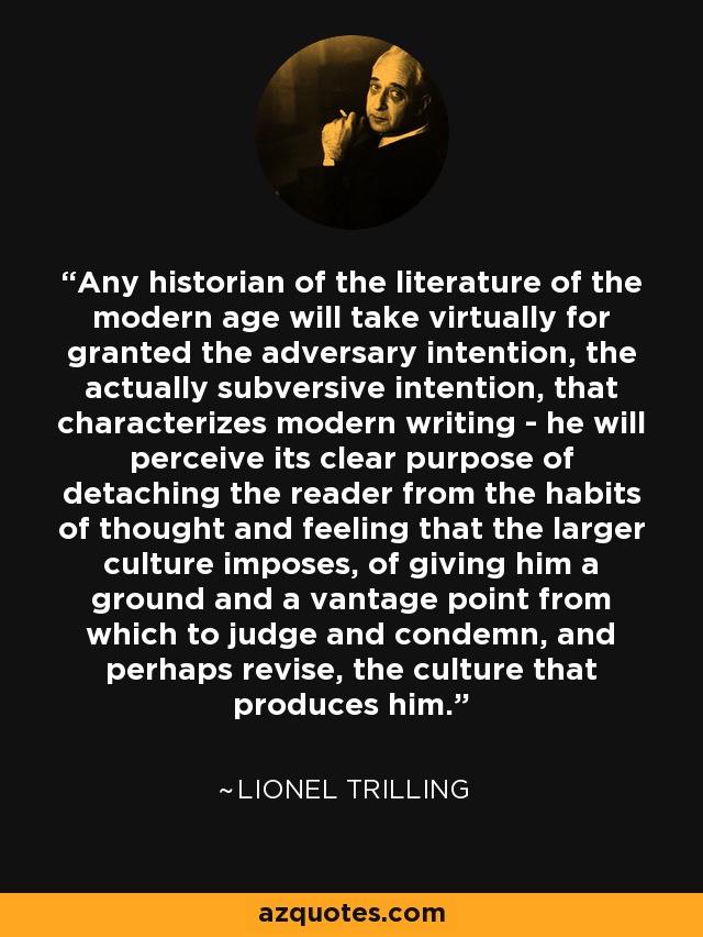 Any historian of the literature of the modern age will take virtually for granted the adversary intention, the actually subversive intention, that characterizes modern writing - he will perceive its clear purpose of detaching the reader from the habits of thought and feeling that the larger culture imposes, of giving him a ground and a vantage point from which to judge and condemn, and perhaps revise, the culture that produces him. - Lionel Trilling